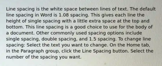 Line spacing is the white space between lines of text. The default line spacing in Word is 1.08 spacing. This gives each line the height of single spacing with a little extra space at the top and bottom. This line spacing is a good choice to use for the body of a document. Other commonly used spacing options include single spacing, double spacing, and 1.5 spacing. To change line spacing: Select the text you want to change. On the Home tab, in the Paragraph group, click the Line Spacing button. Select the number of the spacing you want.