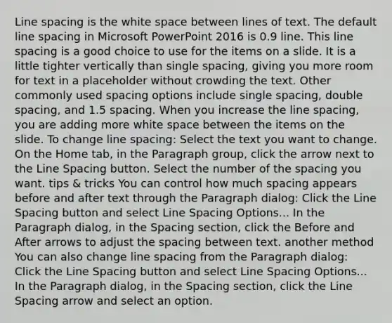 Line spacing is the white space between lines of text. The default line spacing in Microsoft PowerPoint 2016 is 0.9 line. This line spacing is a good choice to use for the items on a slide. It is a little tighter vertically than single spacing, giving you more room for text in a placeholder without crowding the text. Other commonly used spacing options include single spacing, double spacing, and 1.5 spacing. When you increase the line spacing, you are adding more white space between the items on the slide. To change line spacing: Select the text you want to change. On the Home tab, in the Paragraph group, click the arrow next to the Line Spacing button. Select the number of the spacing you want. tips & tricks You can control how much spacing appears before and after text through the Paragraph dialog: Click the Line Spacing button and select Line Spacing Options... In the Paragraph dialog, in the Spacing section, click the Before and After arrows to adjust the spacing between text. another method You can also change line spacing from the Paragraph dialog: Click the Line Spacing button and select Line Spacing Options... In the Paragraph dialog, in the Spacing section, click the Line Spacing arrow and select an option.