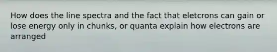 How does the line spectra and the fact that eletcrons can gain or lose energy only in chunks, or quanta explain how electrons are arranged