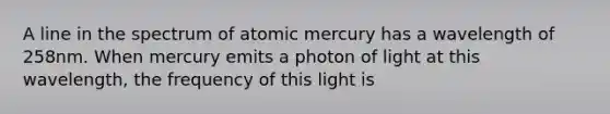 A line in the spectrum of atomic mercury has a wavelength of 258nm. When mercury emits a photon of light at this wavelength, the frequency of this light is