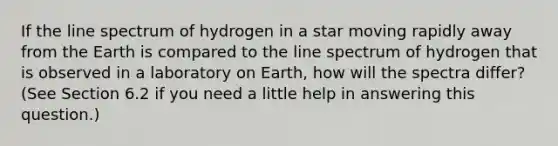 If the line spectrum of hydrogen in a star moving rapidly away from the Earth is compared to the line spectrum of hydrogen that is observed in a laboratory on Earth, how will the spectra differ? (See Section 6.2 if you need a little help in answering this question.)