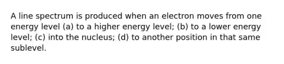 A line spectrum is produced when an electron moves from one energy level (a) to a higher energy level; (b) to a lower energy level; (c) into the nucleus; (d) to another position in that same sublevel.