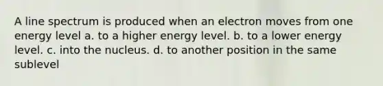 A line spectrum is produced when an electron moves from one energy level a. to a higher energy level. b. to a lower energy level. c. into the nucleus. d. to another position in the same sublevel