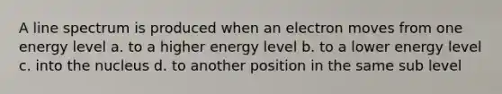 A line spectrum is produced when an electron moves from one energy level a. to a higher energy level b. to a lower energy level c. into the nucleus d. to another position in the same sub level