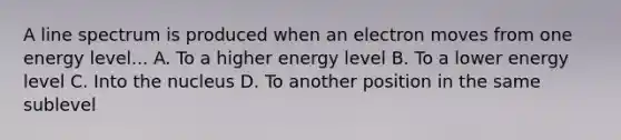 A line spectrum is produced when an electron moves from one energy level... A. To a higher energy level B. To a lower energy level C. Into the nucleus D. To another position in the same sublevel