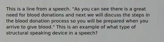 This is a line from a speech. "As you can see there is a great need for blood donations and next we will discuss the steps in the blood donation process so you will be prepared when you arrive to give blood." This is an example of what type of structural speaking device in a speech?