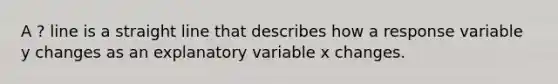 A ? line is a straight line that describes how a response variable y changes as an explanatory variable x changes.