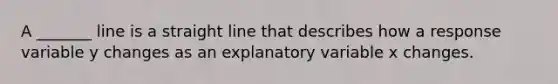 A _______ line is a straight line that describes how a response variable y changes as an explanatory variable x changes.