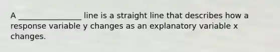 A ________________ line is a straight line that describes how a response variable y changes as an explanatory variable x changes.