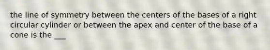 the line of symmetry between the centers of the bases of a right circular cylinder or between the apex and center of the base of a cone is the ___