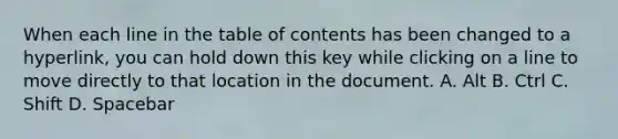 When each line in the table of contents has been changed to a hyperlink, you can hold down this key while clicking on a line to move directly to that location in the document. A. Alt B. Ctrl C. Shift D. Spacebar