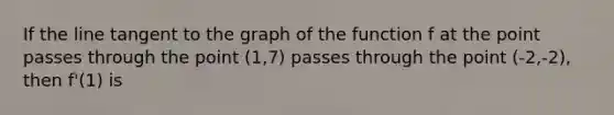 If the line tangent to the graph of the function f at the point passes through the point (1,7) passes through the point (-2,-2), then f'(1) is