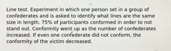 Line test. Experiment in which one person set in a group of confederates and is asked to identify what lines are the same size in length. 75% of participants conformed in order to not stand out. Conformity went up as the number of confederates increased. If even one confederate did not conform, the conformity of the victim decreased.