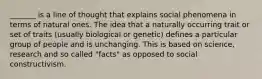 _______ is a line of thought that explains social phenomena in terms of natural ones. The idea that a naturally occurring trait or set of traits (usually biological or genetic) defines a particular group of people and is unchanging. This is based on science, research and so called "facts" as opposed to social constructivism.