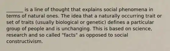 _______ is a line of thought that explains social phenomena in terms of natural ones. The idea that a naturally occurring trait or set of traits (usually biological or genetic) defines a particular group of people and is unchanging. This is based on science, research and so called "facts" as opposed to social constructivism.