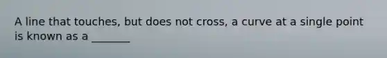 A line that touches, but does not cross, a curve at a single point is known as a _______