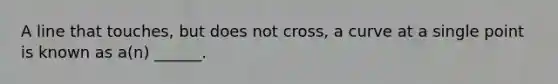 A line that touches, but does not cross, a curve at a single point is known as a(n) ______.