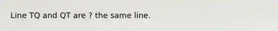 Line TQ and QT are ? the same line.