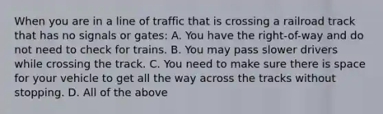 When you are in a line of traffic that is crossing a railroad track that has no signals or gates: A. You have the right-of-way and do not need to check for trains. B. You may pass slower drivers while crossing the track. C. You need to make sure there is space for your vehicle to get all the way across the tracks without stopping. D. All of the above