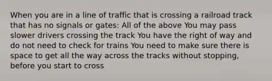 When you are in a line of traffic that is crossing a railroad track that has no signals or gates: All of the above You may pass slower drivers crossing the track You have the right of way and do not need to check for trains You need to make sure there is space to get all the way across the tracks without stopping, before you start to cross