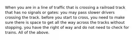 When you are in a line of traffic that is crossing a railroad track that has no signals or gates: you may pass slower drivers crossing the track. before you start to cross, you need to make sure there is space to get all the way across the tracks without stopping. you have the right of way and do not need to check for trains. All of the above.