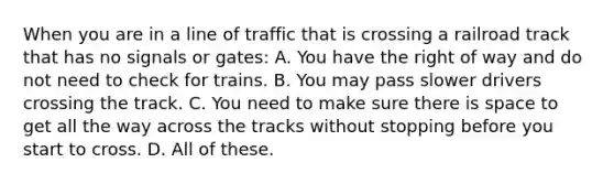 When you are in a line of traffic that is crossing a railroad track that has no signals or gates: A. You have the right of way and do not need to check for trains. B. You may pass slower drivers crossing the track. C. You need to make sure there is space to get all the way across the tracks without stopping before you start to cross. D. All of these.