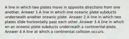 A line in which two plates move in opposite directions from one another. Answer 1 A line in which one oceanic plate subducts underneath another oceanic plate. Answer 2 A line in which two plates slide horizontally past each other. Answer 3 A line in which an an oceanic plate subducts underneath a continental plate. Answer 4 A line at which a continental collision occurs.