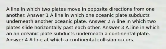 A line in which two plates move in opposite directions from one another. Answer 1 A line in which one oceanic plate subducts underneath another oceanic plate. Answer 2 A line in which two plates slide horizontally past each other. Answer 3 A line in which an an oceanic plate subducts underneath a continental plate. Answer 4 A line at which a continental collision occurs.