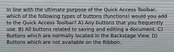 In line with the ultimate purpose of the Quick Access Toolbar, which of the following types of buttons (functions) would you add to the Quick Access Toolbar? A) Any buttons that you frequently use. B) All buttons related to saving and editing a document. C) Buttons which are normally located in the Backstage View. D) Buttons which are not available on the Ribbon.