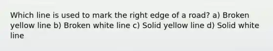 Which line is used to mark the right edge of a road? a) Broken yellow line b) Broken white line c) Solid yellow line d) Solid white line