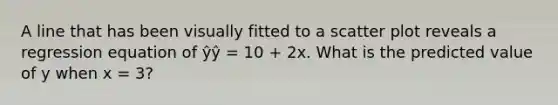 A line that has been visually fitted to a <a href='https://www.questionai.com/knowledge/kHey83DSAQ-scatter-plot' class='anchor-knowledge'>scatter plot</a> reveals a regression equation of ŷŷ = 10 + 2x. What is the predicted value of y when x = 3?