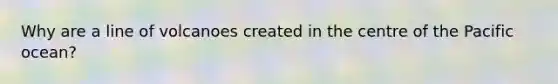 Why are a line of volcanoes created in the centre of the Pacific ocean?
