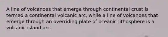 A line of volcanoes that emerge through continental crust is termed a continental volcanic arc, while a line of volcanoes that emerge through an overriding plate of oceanic lithosphere is a volcanic island arc.