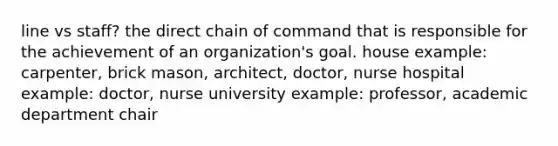 line vs staff? the direct chain of command that is responsible for the achievement of an organization's goal. house example: carpenter, brick mason, architect, doctor, nurse hospital example: doctor, nurse university example: professor, academic department chair