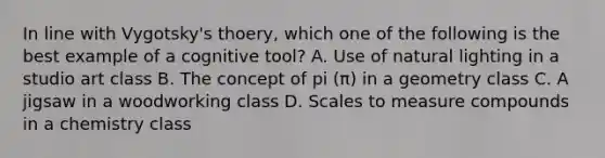 In line with Vygotsky's thoery, which one of the following is the best example of a cognitive tool? A. Use of natural lighting in a studio art class B. The concept of pi (π) in a geometry class C. A jigsaw in a woodworking class D. Scales to measure compounds in a chemistry class