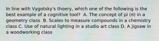 In line with Vygotsky's thoery, which one of the following is the best example of a cognitive tool? ﻿ A. The concept of pi (π) in a geometry class ﻿ B. Scales to measure compounds in a chemistry class C. Use of natural lighting in a studio art class D. A jigsaw in a woodworking class ﻿