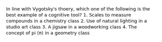 In line with Vygotsky's thoery, which one of the following is the best example of a cognitive tool? 1. Scales to measure compounds in a chemistry class 2. Use of natural lighting in a studio art class 3. A jigsaw in a woodworking class 4. The concept of pi (π) in a geometry class