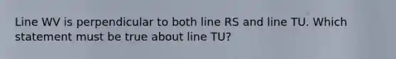 Line WV is perpendicular to both line RS and line TU. Which statement must be true about line TU?