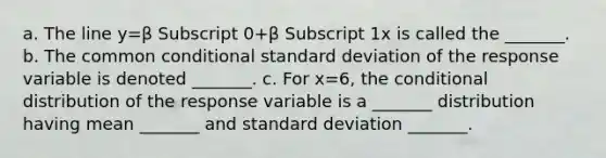 a. The line y=β Subscript 0+β Subscript 1x is called the​ _______. b. The common conditional <a href='https://www.questionai.com/knowledge/kqGUr1Cldy-standard-deviation' class='anchor-knowledge'>standard deviation</a> of the response variable is denoted​ _______. c. For x=​6, <a href='https://www.questionai.com/knowledge/kkQpDimdJH-the-conditional' class='anchor-knowledge'>the conditional</a> distribution of the response variable is a​ _______ distribution having mean​ _______ and standard deviation​ _______.