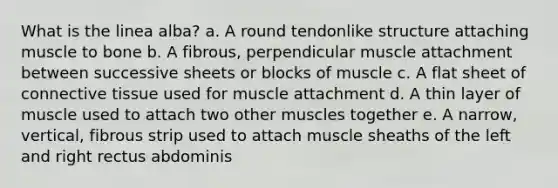 What is the linea alba? a. A round tendonlike structure attaching muscle to bone b. A fibrous, perpendicular muscle attachment between successive sheets or blocks of muscle c. A flat sheet of <a href='https://www.questionai.com/knowledge/kYDr0DHyc8-connective-tissue' class='anchor-knowledge'>connective tissue</a> used for muscle attachment d. A thin layer of muscle used to attach two other muscles together e. A narrow, vertical, fibrous strip used to attach muscle sheaths of the left and right rectus abdominis