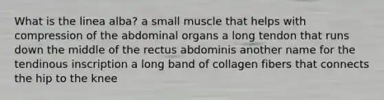 What is the linea alba? a small muscle that helps with compression of the abdominal organs a long tendon that runs down the middle of the rectus abdominis another name for the tendinous inscription a long band of collagen fibers that connects the hip to the knee