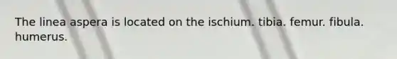 The linea aspera is located on the ischium. tibia. femur. fibula. humerus.