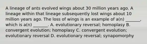 A lineage of ants evolved wings about 30 million years ago. A lineage within that lineage subsequently lost wings about 10 million years ago. The loss of wings is an example of a(n) _______, which is a(n) _______. A. evolutionary reversal; homoplasy B. convergent evolution; homoplasy C. convergent evolution; evolutionary reversal D. evolutionary reversal; synapomorphy