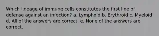 Which lineage of immune cells constitutes the first line of defense against an infection? a. Lymphoid b. Erythroid c. Myeloid d. All of the answers are correct. e. None of the answers are correct.