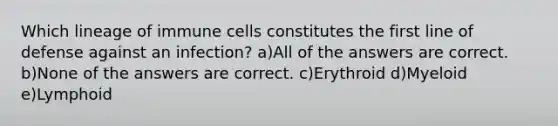 Which lineage of immune cells constitutes the first line of defense against an infection? a)All of the answers are correct. b)None of the answers are correct. c)Erythroid d)Myeloid e)Lymphoid