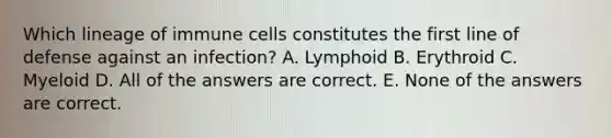 Which lineage of immune cells constitutes the first line of defense against an infection? A. Lymphoid B. Erythroid C. Myeloid D. All of the answers are correct. E. None of the answers are correct.