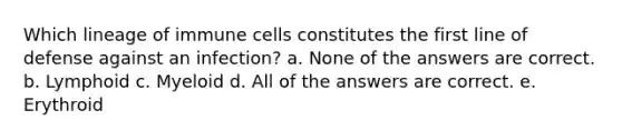 Which lineage of immune cells constitutes the first line of defense against an infection? a. None of the answers are correct. b. Lymphoid c. Myeloid d. All of the answers are correct. e. Erythroid