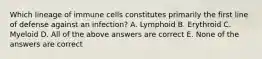 Which lineage of immune cells constitutes primarily the first line of defense against an infection? A. Lymphoid B. Erythroid C. Myeloid D. All of the above answers are correct E. None of the answers are correct