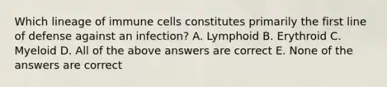 Which lineage of immune cells constitutes primarily the first line of defense against an infection? A. Lymphoid B. Erythroid C. Myeloid D. All of the above answers are correct E. None of the answers are correct