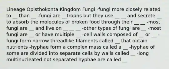 Lineage Opisthokonta Kingdom Fungi -fungi more closely related to __ than __ -fungi are __trophs but they use __ __ and secrete __ to absorb the molecules of broken food through their __ __ -most fungi are __ and live on __ __ __ -other types of fungi are __ -most fungi are __ or have multiple __ -cell walls composed of __ or __ -fungi form narrow threadlike filaments called __ that obtain nutrients -hyphae form a complex mass called a __ -hyphae of some are divided into separate cells by walls called __ -long multinucleated not separated hyphae are called __